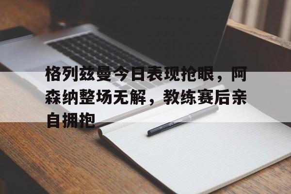 格列兹曼今日表现抢眼，阿森纳整场无解，教练赛后亲自拥抱
