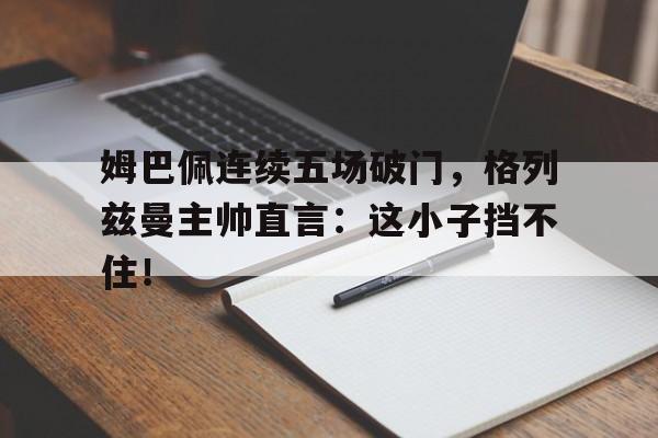 姆巴佩连续五场破门，格列兹曼主帅直言：这小子挡不住！
